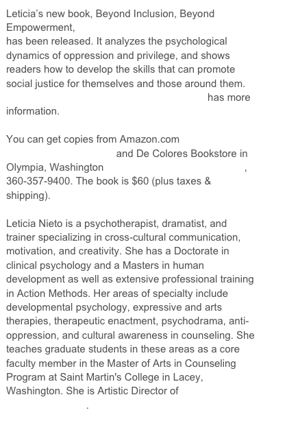 Leticia’s new book, Beyond Inclusion, Beyond Empowerment,  has been released. It analyzes the psychological dynamics of oppression and privilege, and shows readers how to develop the skills that can promote social justice for themselves and those around them. BeyondInclusionBeyondEmpowerment.com has more information. 

You can get copies from Amazon.com http://amzn.com/0976611201 and De Colores Bookstore in Olympia, Washington decoloresbooks@hotmail.com, 360-357-9400. The book is $60 (plus taxes & shipping). 
 
Leticia Nieto is a psychotherapist, dramatist, and trainer specializing in cross-cultural communication, motivation, and creativity. She has a Doctorate in clinical psychology and a Masters in human development as well as extensive professional training in Action Methods. Her areas of specialty include developmental psychology, expressive and arts therapies, therapeutic enactment, psychodrama, anti-oppression, and cultural awareness in counseling. She teaches graduate students in these areas as a core faculty member in the Master of Arts in Counseling Program at Saint Martin's College in Lacey, Washington. She is Artistic Director of Pasajer@s Playback Theatre. 
